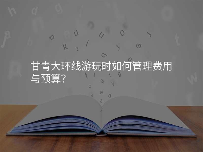 甘青大环线游玩时如何管理费用与预算?