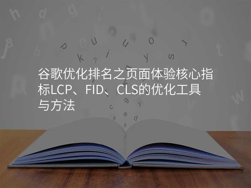 谷歌优化排名之页面体验核心指标LCP、FID、CLS的优化工具与方法