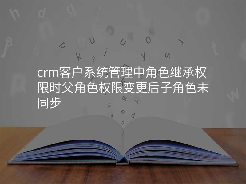 crm客户系统管理中角色继承权限时父角色权限变更后子角色未同步