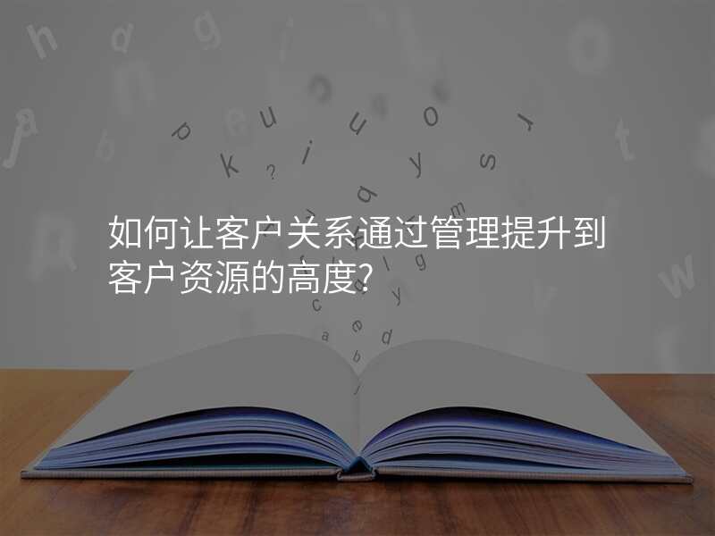 如何让客户关系通过管理提升到客户资源的高度?