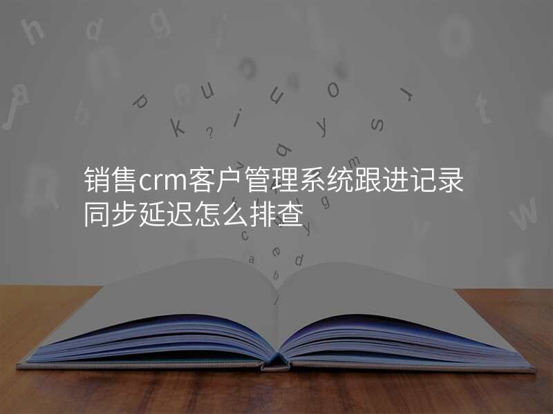 销售crm客户管理系统跟进记录同步延迟怎么排查