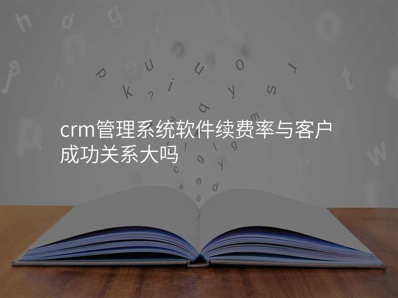 crm管理系统软件续费率与客户成功关系大吗