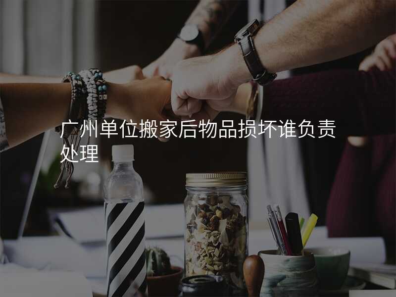 廣州單位搬家后物品損壞誰負(fù)責(zé)處理
