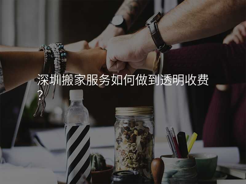 深圳搬家服務如何做到透明收費?