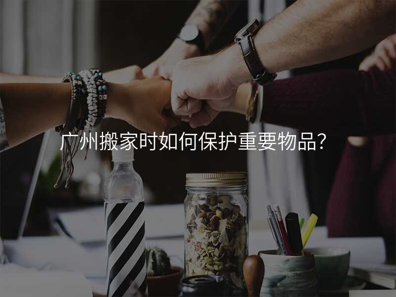 廣州搬家時(shí)如何保護(hù)重要物品?