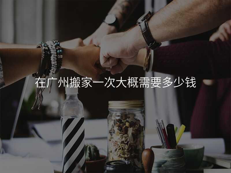 在廣州搬家一次大概需要多少錢