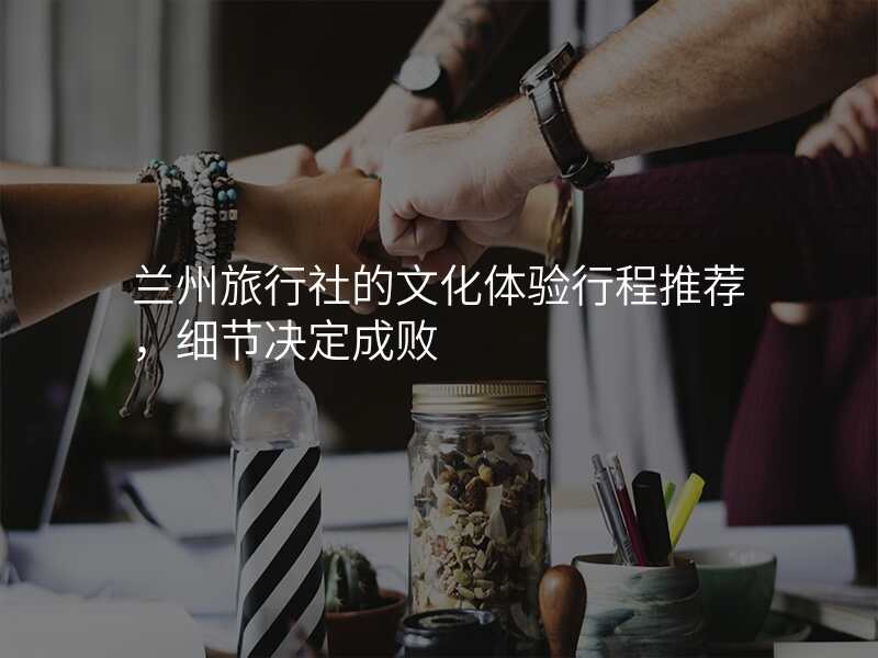 兰州旅行社的文化体验行程推荐,细节决定成败