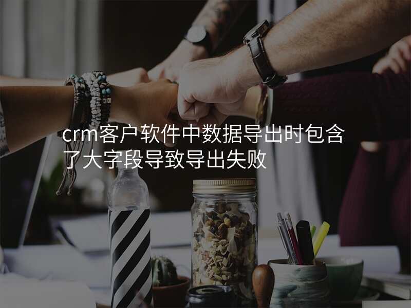 crm客户软件中数据导出时包含了大字段导致导出失败