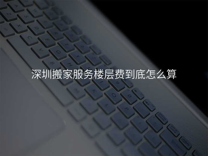 深圳搬家服務樓層費到底怎么算