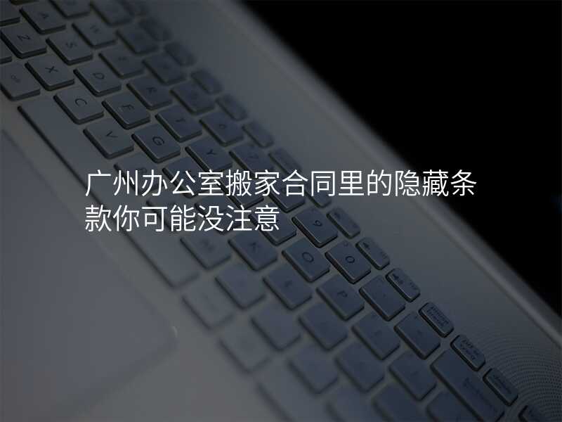 廣州辦公室搬家合同里的隱藏條款你可能沒注意