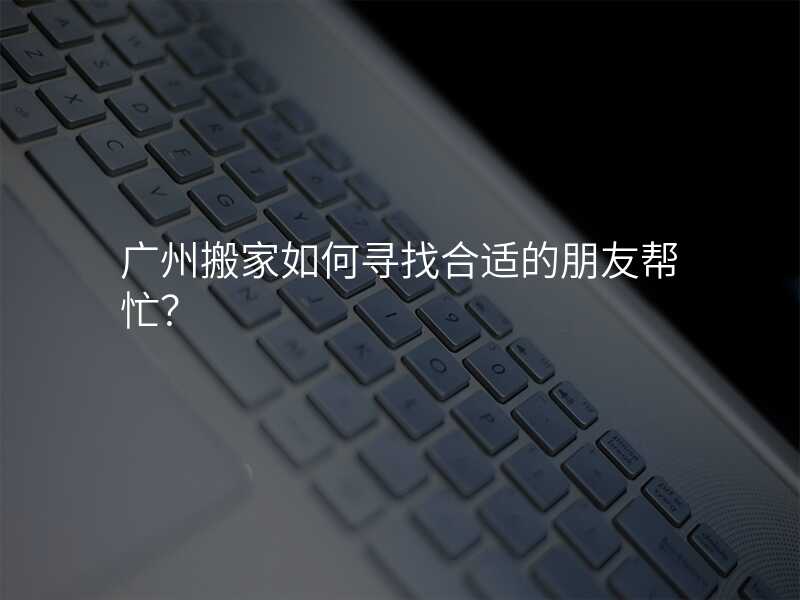 廣州搬家如何尋找合適的朋友幫忙?