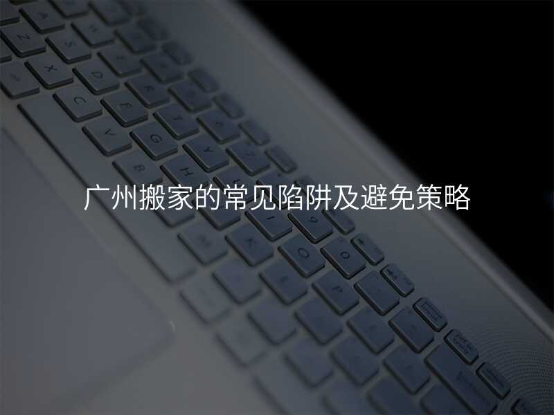 廣州搬家的常見陷阱及避免策略