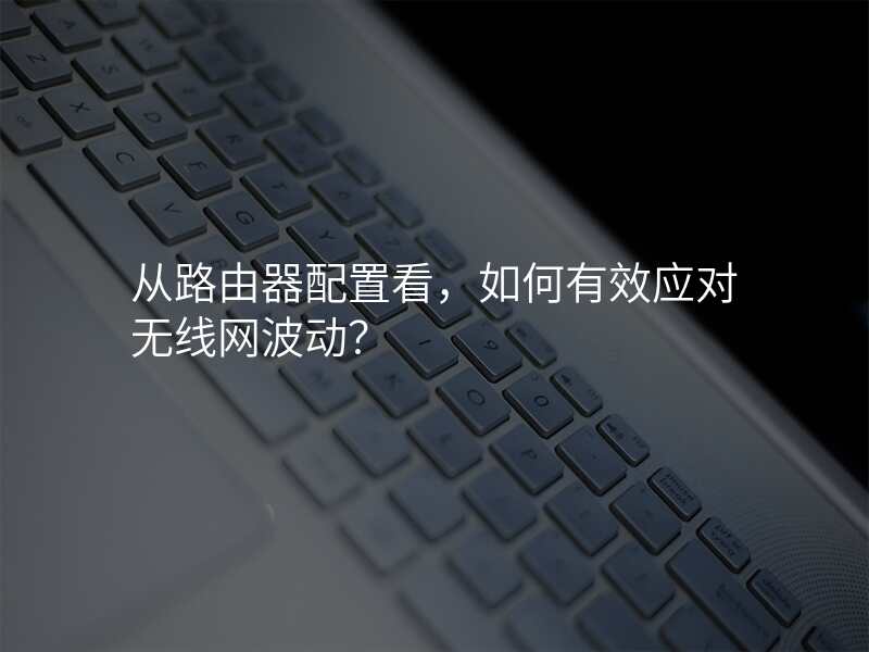 从路由器配置看,如何有效应对无线网波动?
