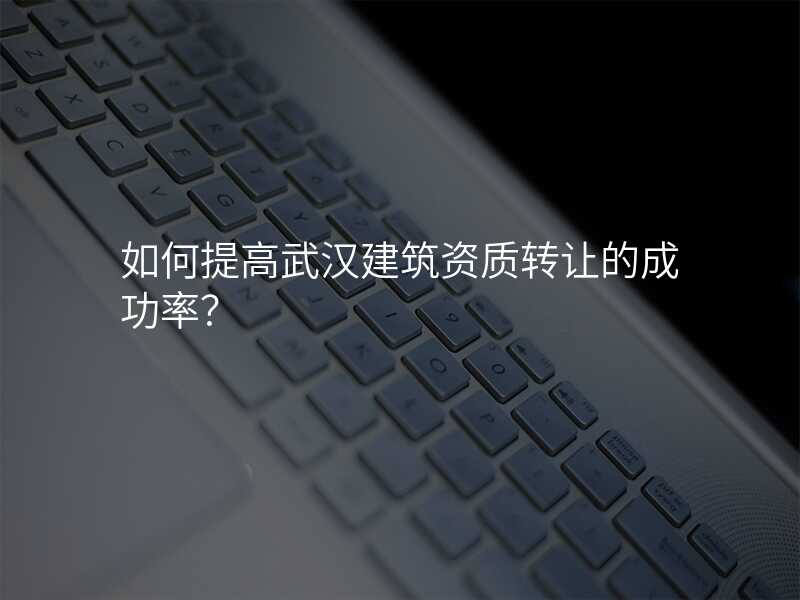 如何提高武汉建筑资质转让的成功率?