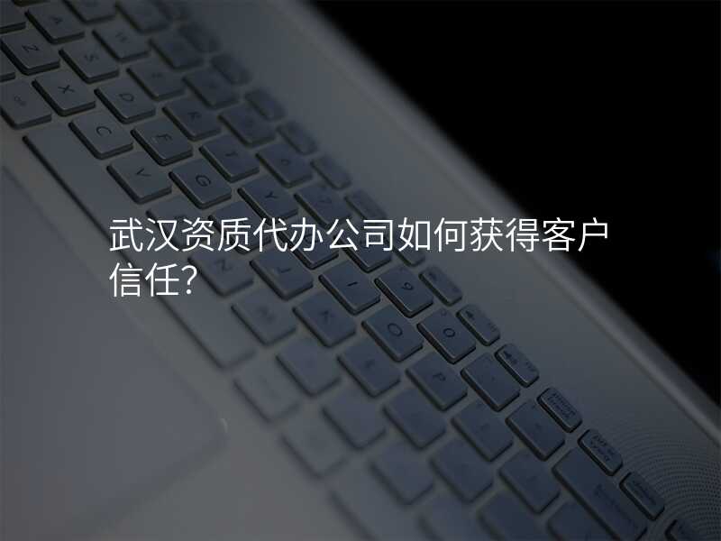 武汉资质代办公司如何获得客户信任?