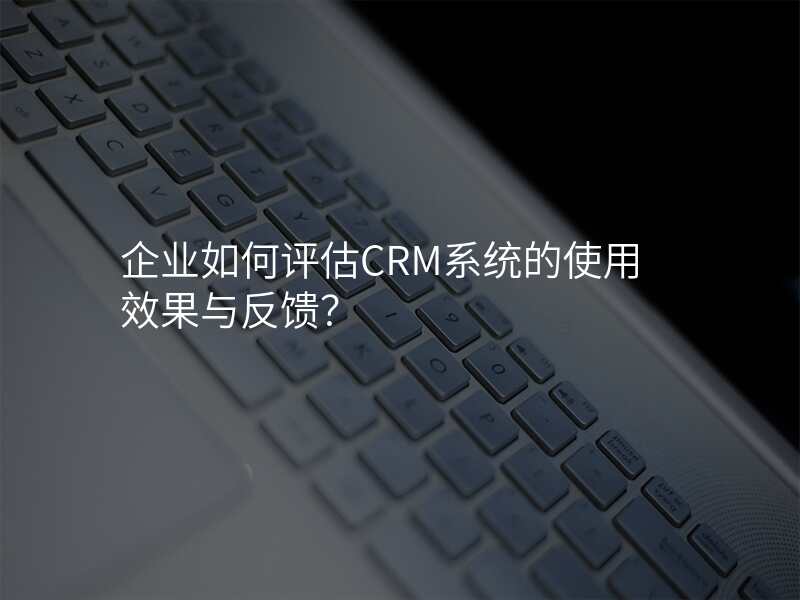 企业如何评估CRM系统的使用效果与反馈?