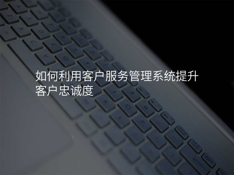 如何利用客户服务管理系统提升客户忠诚度