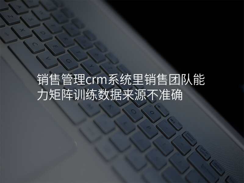 销售管理crm系统里销售团队能力矩阵训练数据来源不准确