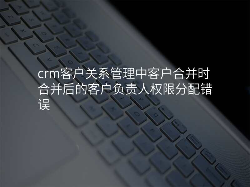 crm客户关系管理中客户合并时合并后的客户负责人权限分配错误
