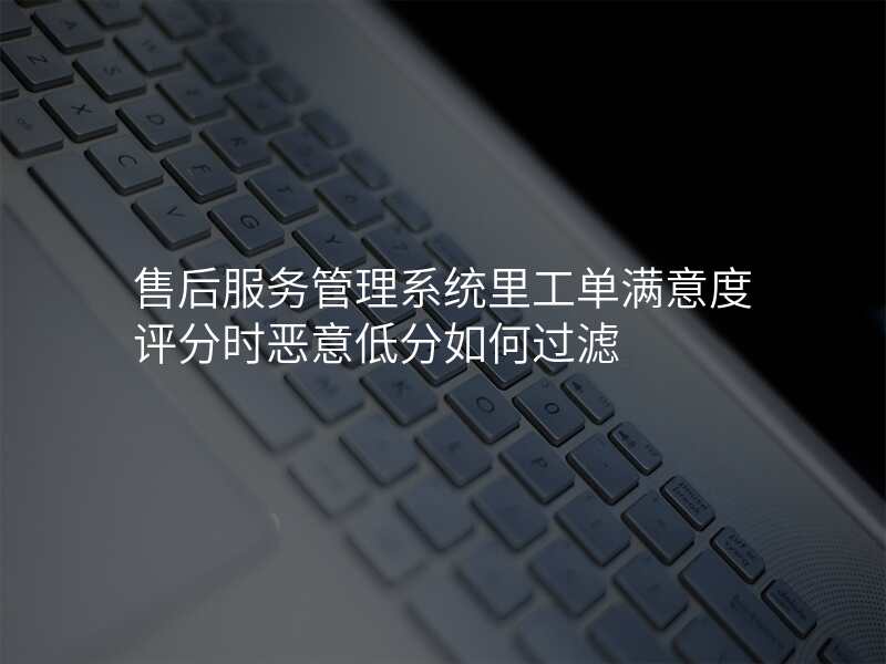 售后服务管理系统里工单满意度评分时恶意低分如何过滤