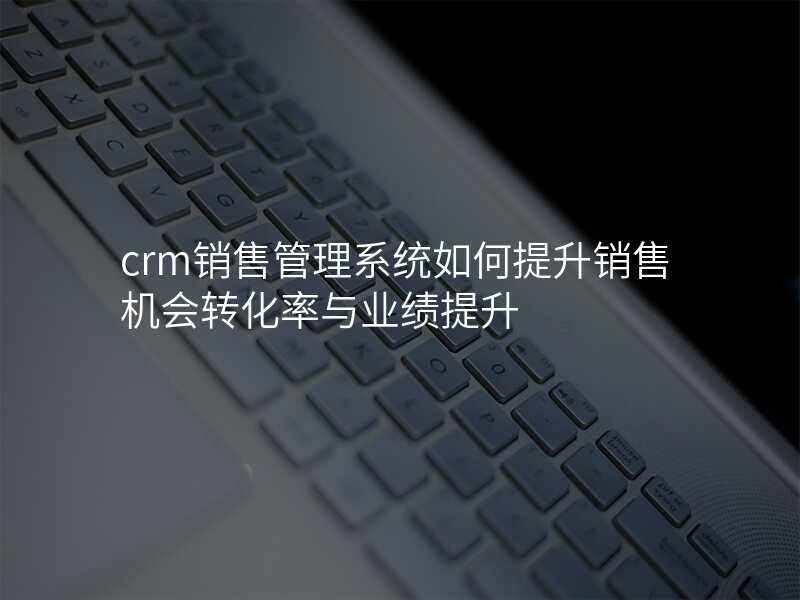 crm销售管理系统如何提升销售机会转化率与业绩提升