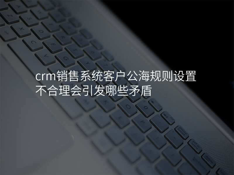 crm销售系统客户公海规则设置不合理会引发哪些矛盾