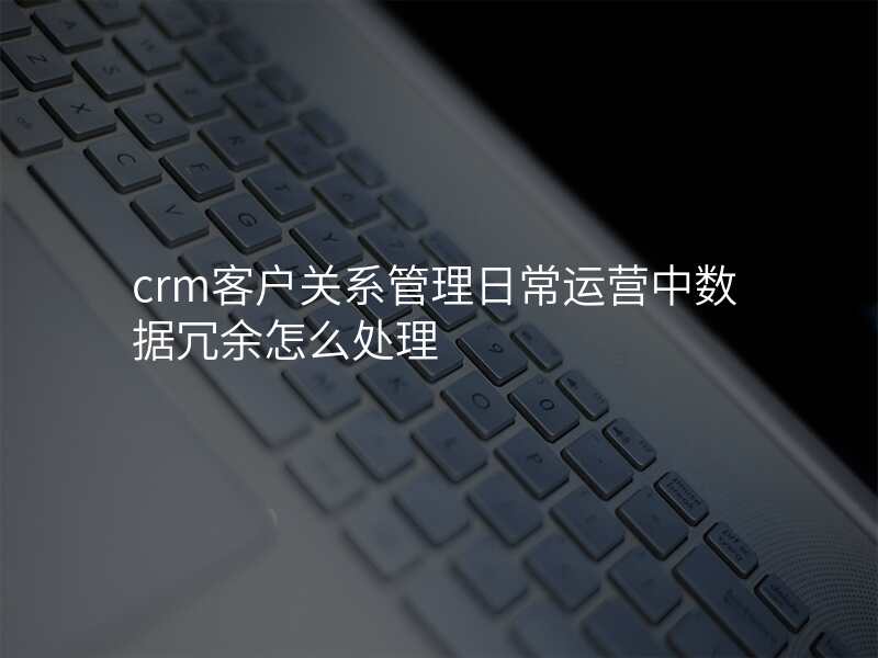 crm客户关系管理日常运营中数据冗余怎么处理