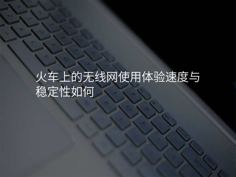 火车上的无线网使用体验速度与稳定性如何