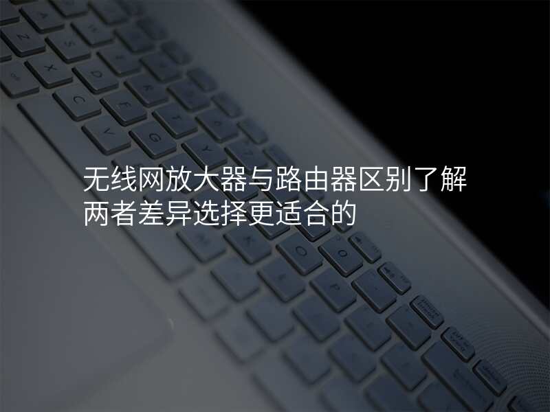 无线网放大器与路由器区别了解两者差异选择更适合的
