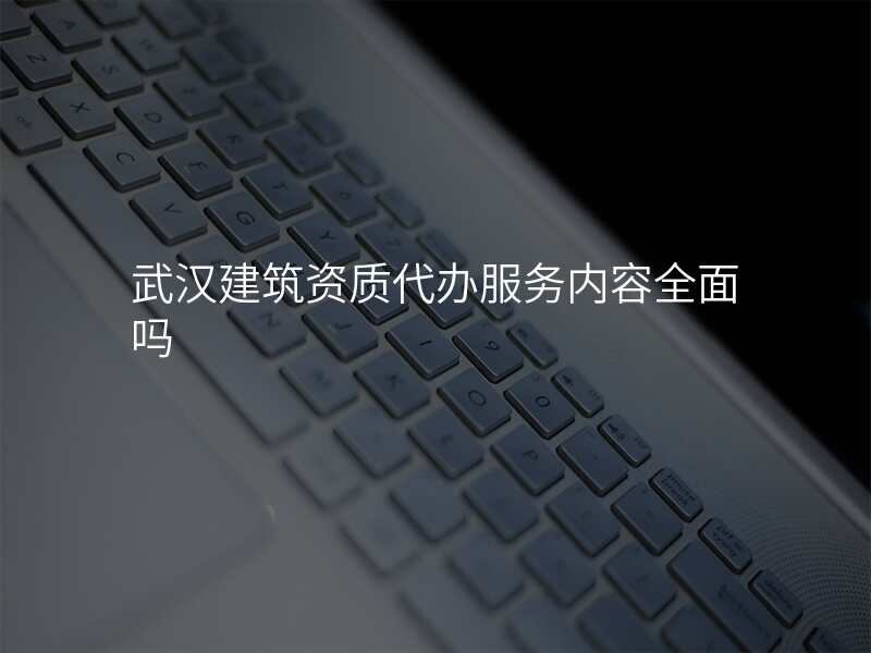 武汉建筑资质代办服务内容全面吗