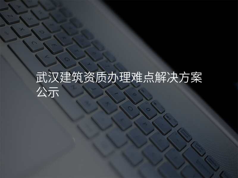 武汉建筑资质办理难点解决方案公示