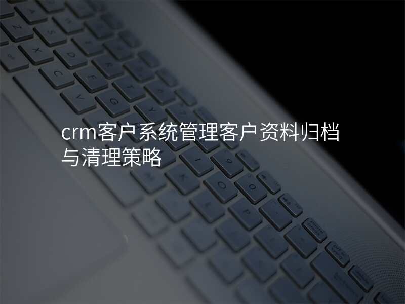 crm客户系统管理客户资料归档与清理策略