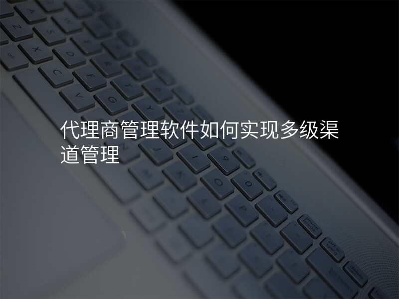 代理商管理软件如何实现多级渠道管理