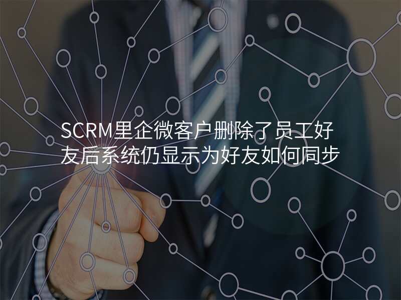 SCRM里企微客户删除了员工好友后系统仍显示为好友如何同步