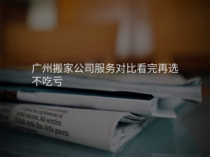 廣州搬家公司服務(wù)對比看完再選不吃虧