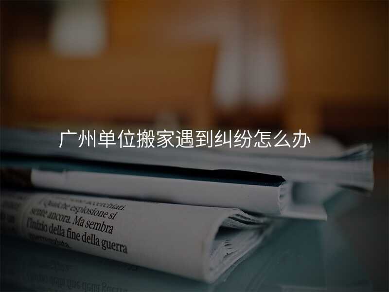 廣州單位搬家遇到糾紛怎么辦