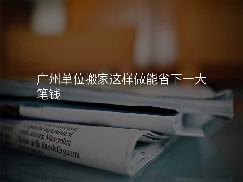 廣州單位搬家這樣做能省下一大筆錢