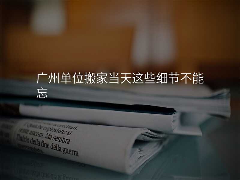 廣州單位搬家當(dāng)天這些細(xì)節(jié)不能忘