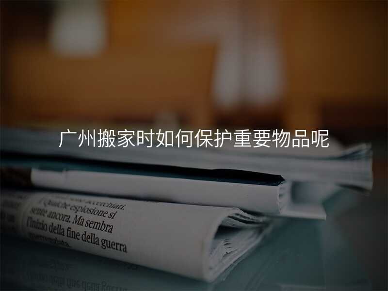 廣州搬家時(shí)如何保護(hù)重要物品呢