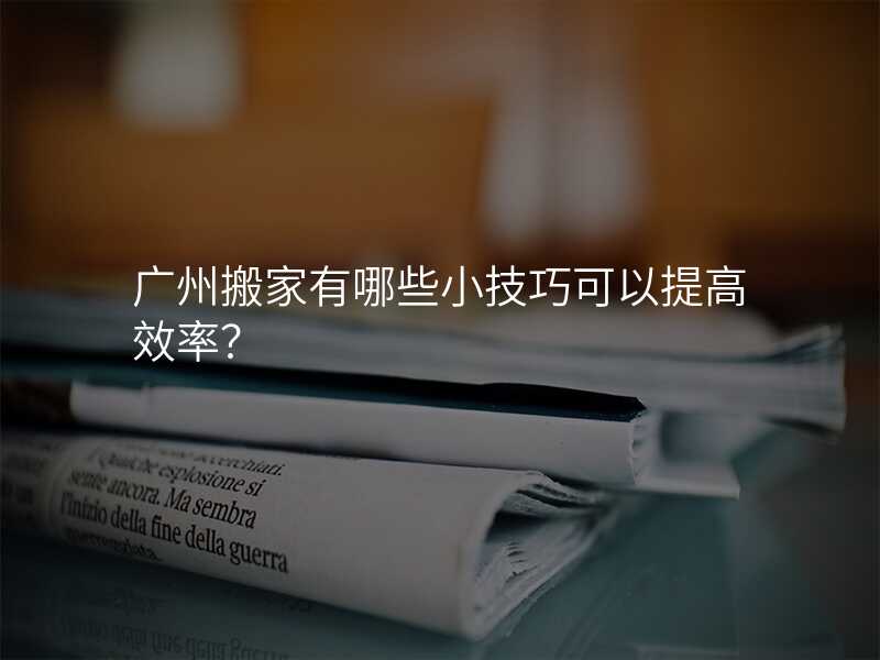 廣州搬家有哪些小技巧可以提高效率?