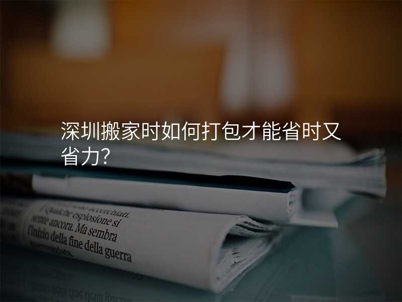 深圳搬家時如何打包才能省時又省力?