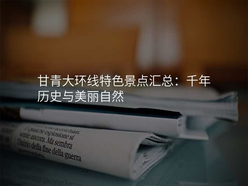 甘青大环线特色景点汇总:千年历史与美丽自然