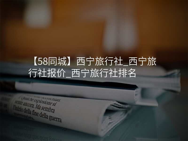 【58同城】西宁旅行社_西宁旅行社报价_西宁旅行社排名