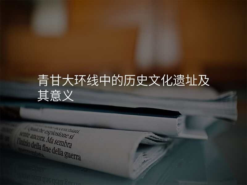 青甘大环线中的历史文化遗址及其意义
