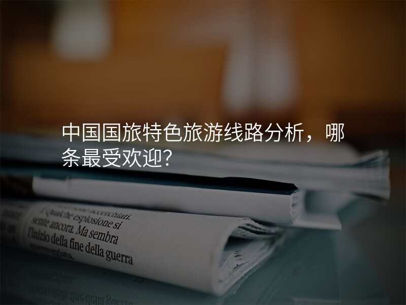 中国国旅特色旅游线路分析,哪条最受欢迎?