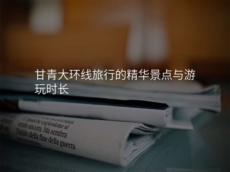 甘青大环线旅行的精华景点与游玩时长