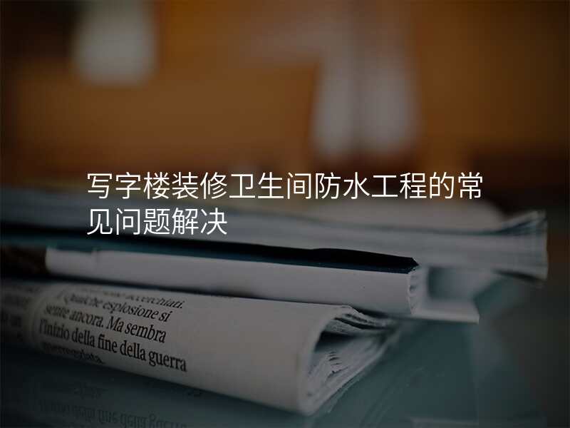写字楼装修卫生间防水工程的常见问题解决
