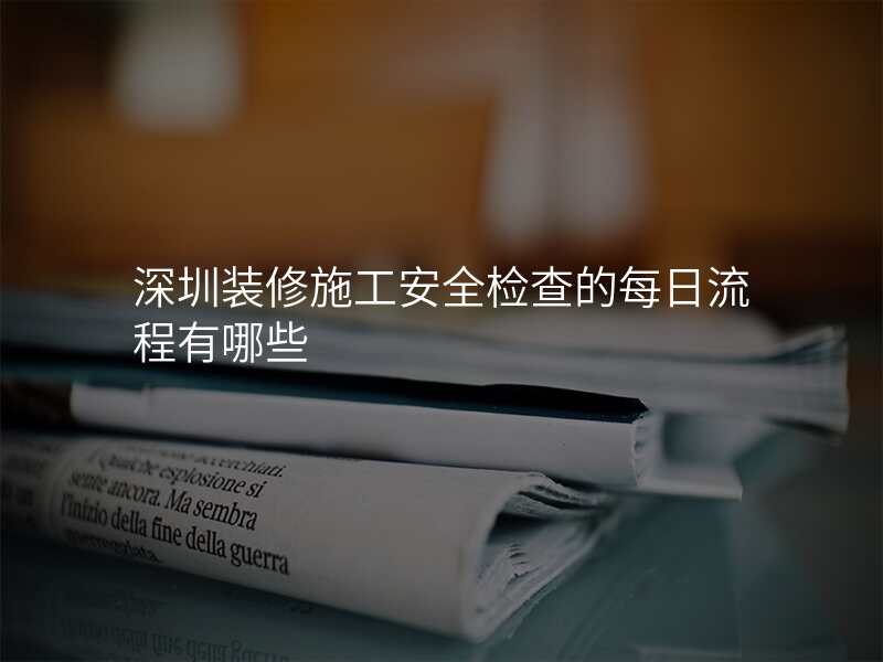 深圳装修施工安全检查的每日流程有哪些