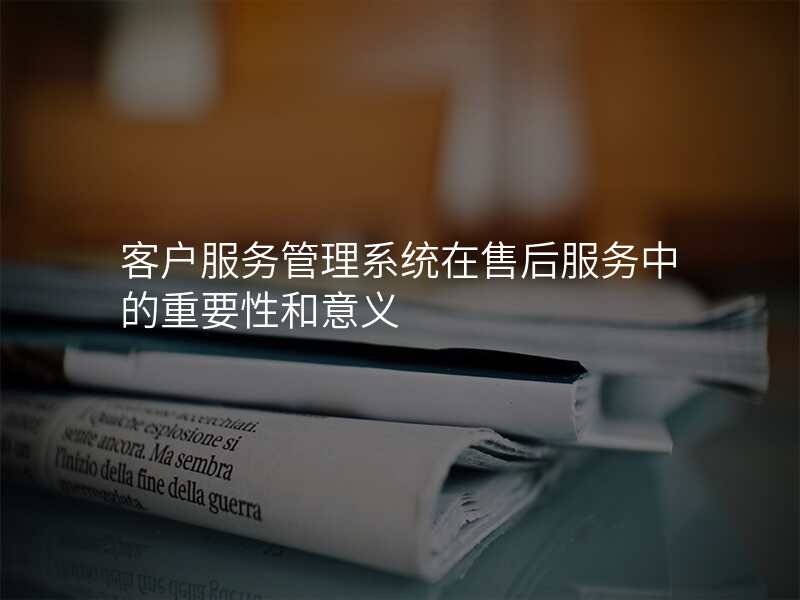 客户服务管理系统在售后服务中的重要性和意义