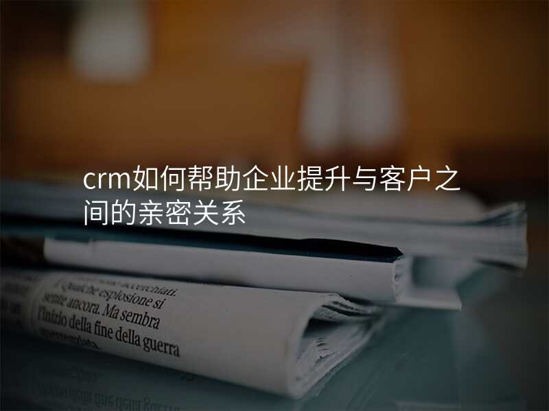 crm如何帮助企业提升与客户之间的亲密关系